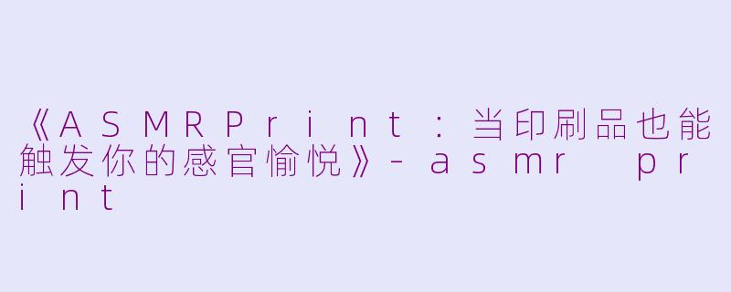 《ASMRPrint：当印刷品也能触发你的感官愉悦》-asmr print