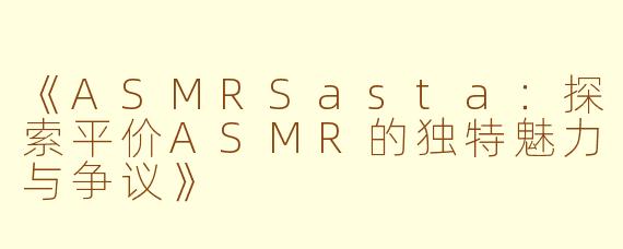 《ASMRSasta：探索平价ASMR的独特魅力与争议》
