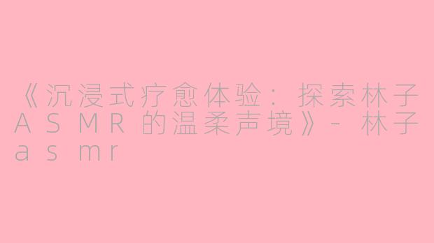《沉浸式疗愈体验：探索林子ASMR的温柔声境》-林子asmr