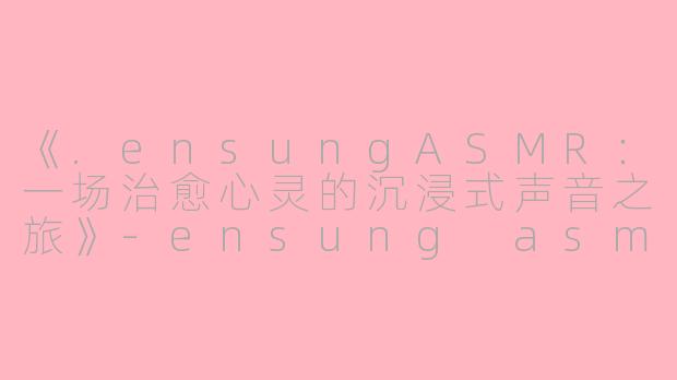 《.ensungASMR:一场治愈心灵的沉浸式声音之旅》