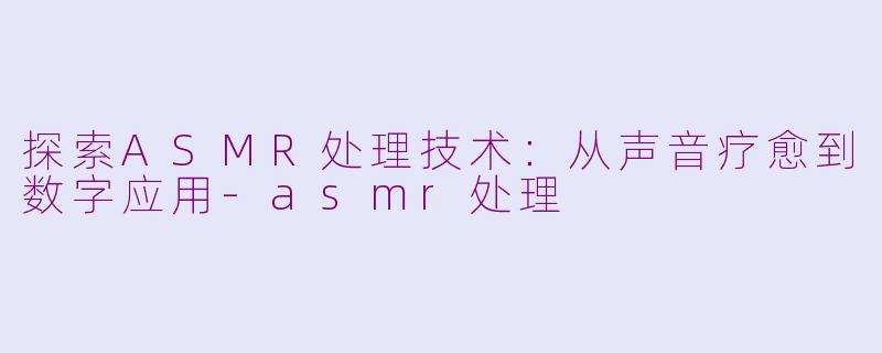 探索ASMR处理技术:从声音疗愈到数字应用