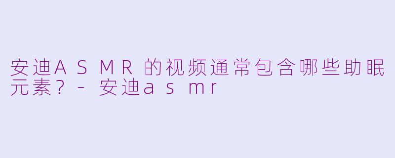 安迪ASMR的视频通常包含哪些助眠元素？-安迪asmr