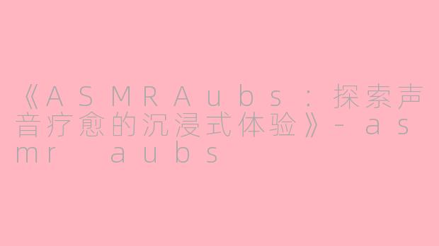 《ASMRAubs：探索声音疗愈的沉浸式体验》-asmr aubs