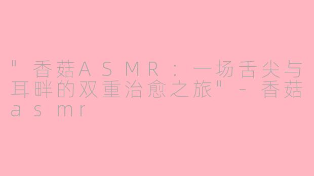 "香菇ASMR:一场舌尖与耳畔的双重治愈之旅"