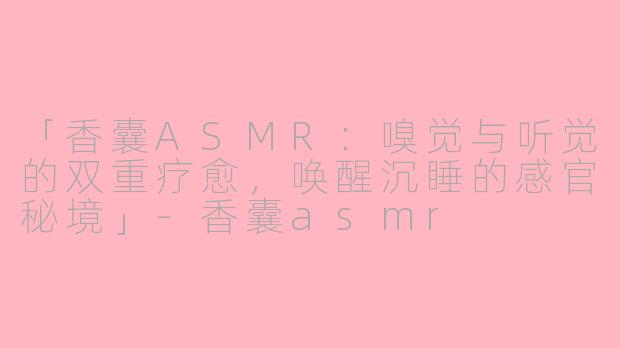 「香囊ASMR：嗅觉与听觉的双重疗愈，唤醒沉睡的感官秘境」-香囊asmr