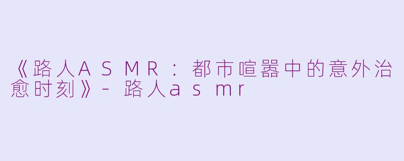 《路人ASMR：都市喧嚣中的意外治愈时刻》-路人asmr