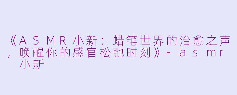《ASMR小新：蜡笔世界的治愈之声，唤醒你的感官松弛时刻》-asmr 小新