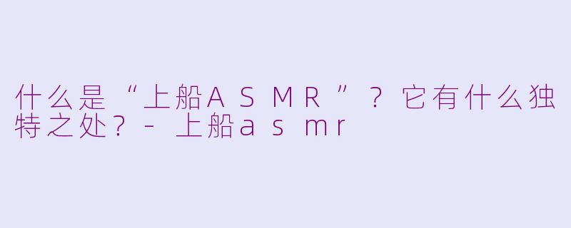 什么是“上船ASMR”?它有什么独特之处?