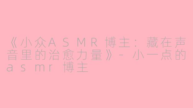 《小众ASMR博主：藏在声音里的治愈力量》-小一点的asmr博主
