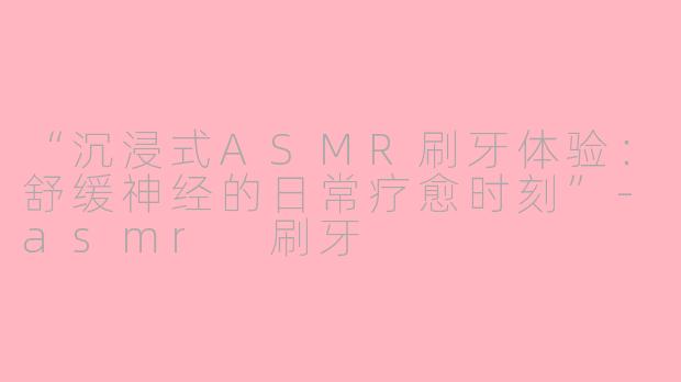 “沉浸式ASMR刷牙体验:舒缓神经的日常疗愈时刻”