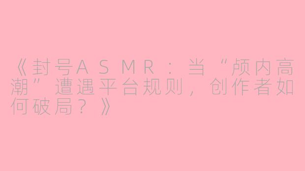 《封号ASMR:当“颅内高潮”遭遇平台规则,创作者如何破局?》