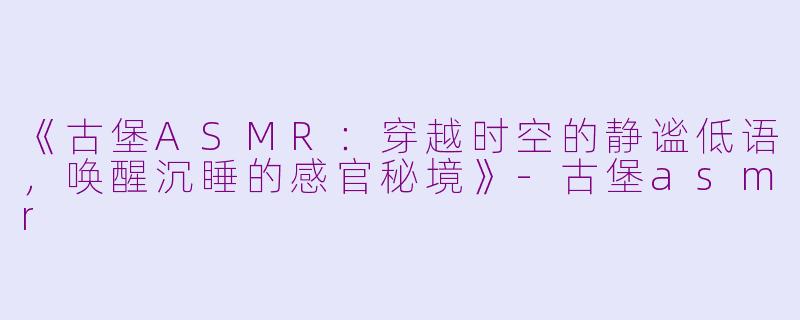 《古堡ASMR：穿越时空的静谧低语，唤醒沉睡的感官秘境》-古堡asmr