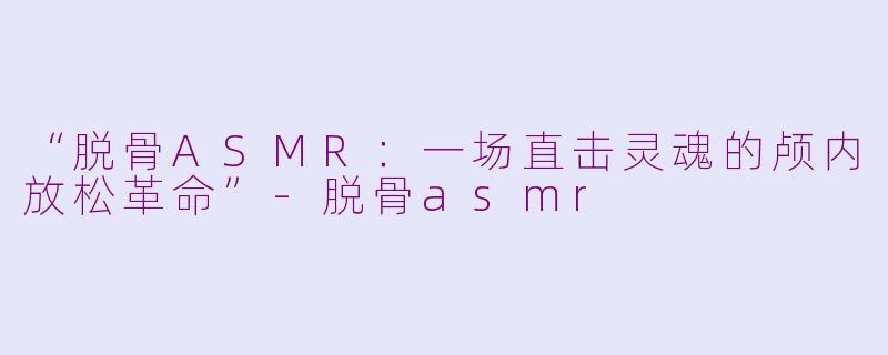 “脱骨ASMR:一场直击灵魂的颅内放松革命”