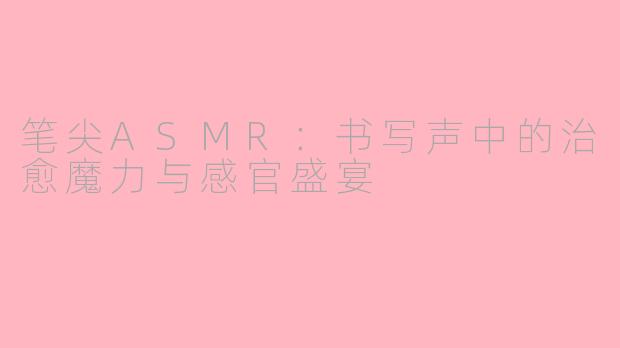 笔尖ASMR:书写声中的治愈魔力与感官盛宴