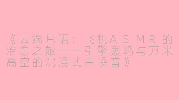 《云端耳语：飞机ASMR的治愈之旅——引擎轰鸣与万米高空的沉浸式白噪音》