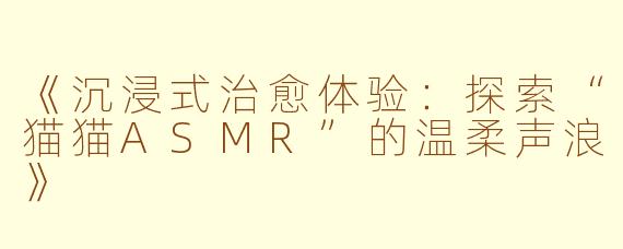 《沉浸式治愈体验:探索“猫猫ASMR”的温柔声浪》