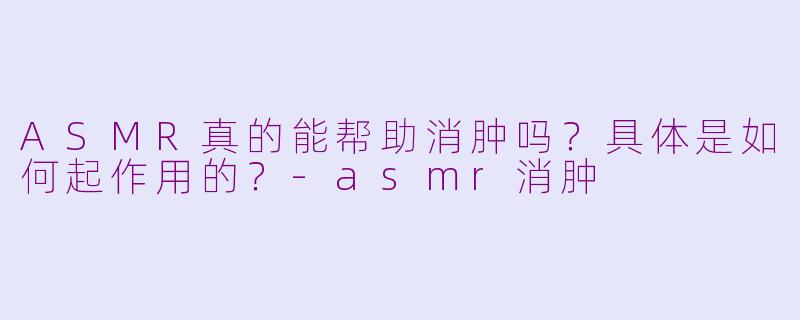 ASMR真的能帮助消肿吗？具体是如何起作用的？-asmr消肿