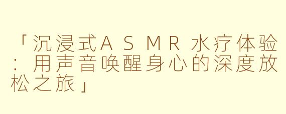 「沉浸式ASMR水疗体验：用声音唤醒身心的深度放松之旅」