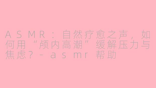 ASMR：自然疗愈之声，如何用“颅内高潮”缓解压力与焦虑？-asmr帮助