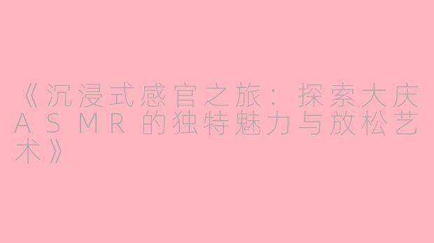 《沉浸式感官之旅:探索大庆ASMR的独特魅力与放松艺术》
