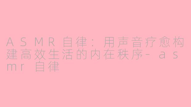 ASMR自律：用声音疗愈构建高效生活的内在秩序-asmr自律