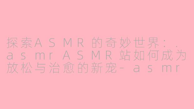 探索ASMR的奇妙世界：.asmrASMR站如何成为放松与治愈的新宠-asmr asmr站