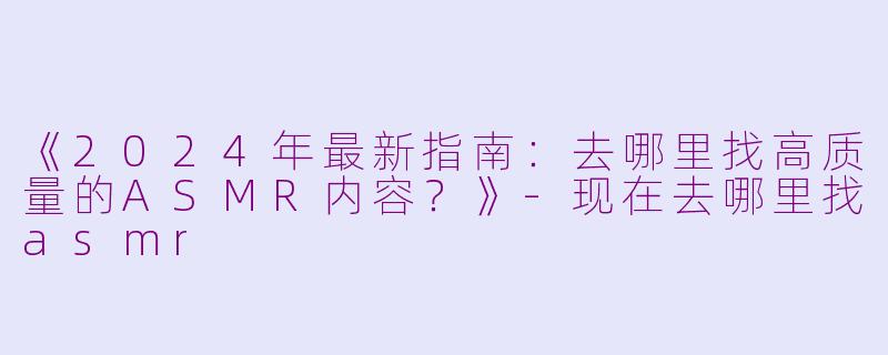 《2024年最新指南：去哪里找高质量的ASMR内容？》-现在去哪里找asmr