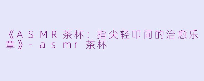 《ASMR茶杯：指尖轻叩间的治愈乐章》-asmr茶杯