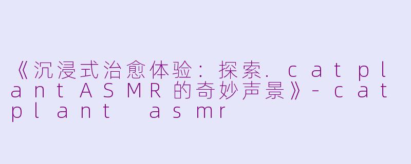 《沉浸式治愈体验：探索.catplantASMR的奇妙声景》-catplant asmr