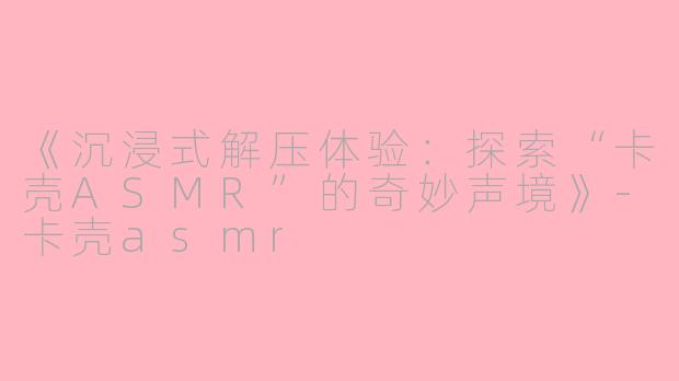 《沉浸式解压体验：探索“卡壳ASMR”的奇妙声境》-卡壳asmr