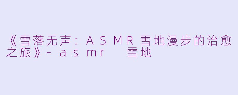《雪落无声：ASMR雪地漫步的治愈之旅》-asmr 雪地