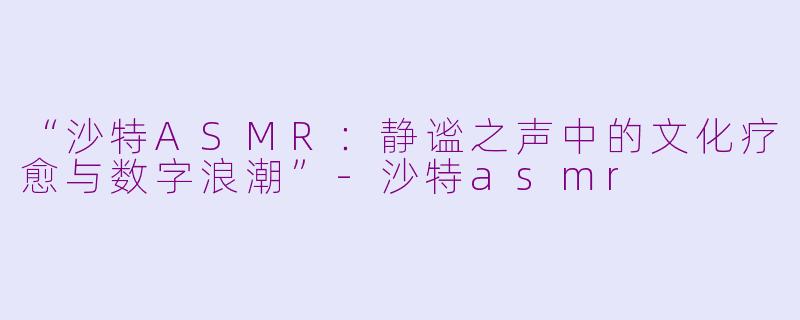 “沙特ASMR：静谧之声中的文化疗愈与数字浪潮”-沙特asmr