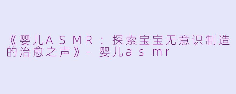 《婴儿ASMR：探索宝宝无意识制造的治愈之声》-婴儿asmr