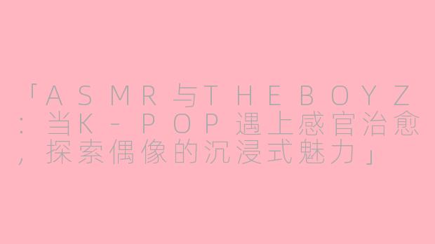 「ASMR与THEBOYZ:当K-POP遇上感官治愈,探索偶像的沉浸式魅力」