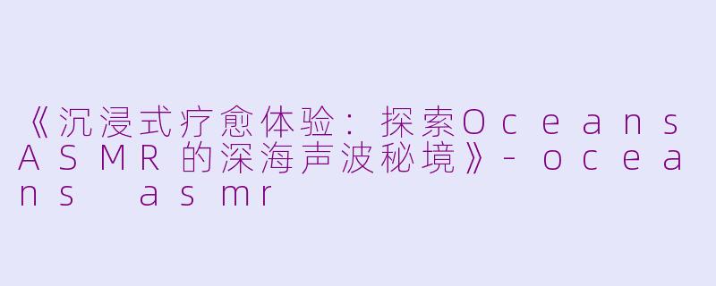 《沉浸式疗愈体验：探索OceansASMR的深海声波秘境》-oceans asmr
