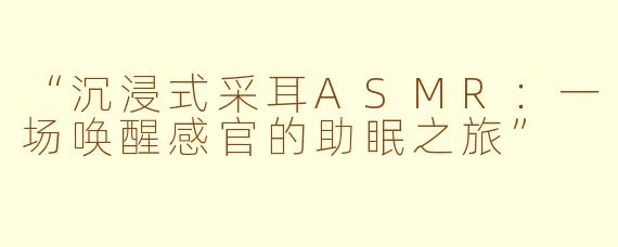 “沉浸式采耳ASMR:一场唤醒感官的助眠之旅”