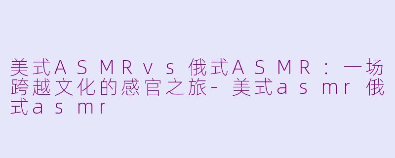 美式ASMRvs俄式ASMR：一场跨越文化的感官之旅-美式asmr俄式asmr