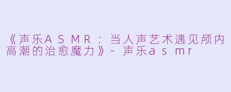 《声乐ASMR：当人声艺术遇见颅内高潮的治愈魔力》-声乐asmr