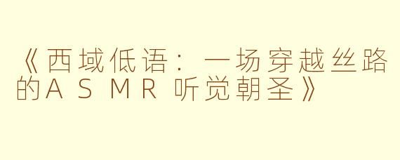 《西域低语：一场穿越丝路的ASMR听觉朝圣》