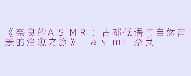 《奈良的ASMR:古都低语与自然音景的治愈之旅》