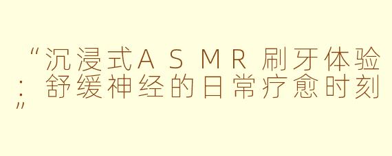 “沉浸式ASMR刷牙体验：舒缓神经的日常疗愈时刻”