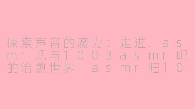 探索声音的魔力：走进.asmr吧与1003asmr吧的治愈世界-asmr吧1003asmr吧