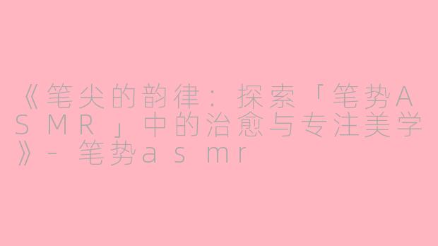 《笔尖的韵律：探索「笔势ASMR」中的治愈与专注美学》-笔势asmr