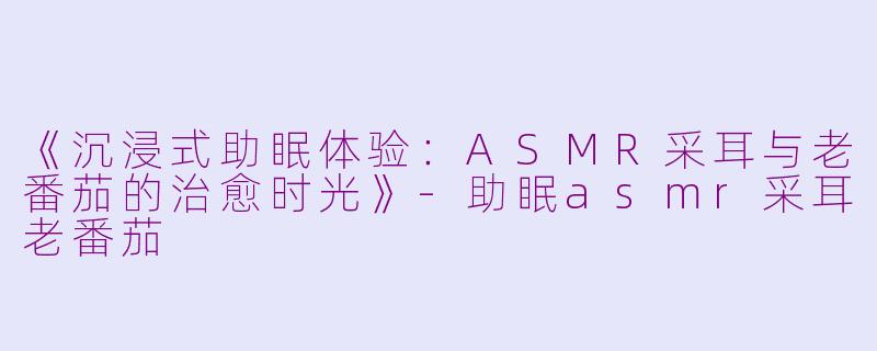 《沉浸式助眠体验：ASMR采耳与老番茄的治愈时光》-助眠asmr采耳老番茄