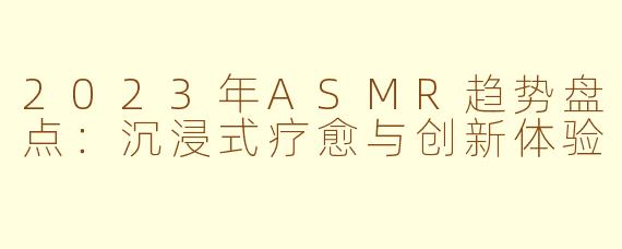 2023年ASMR趋势盘点:沉浸式疗愈与创新体验