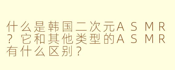 什么是韩国二次元ASMR?它和其他类型的ASMR有什么区别?