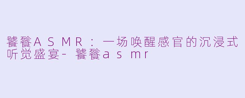 饕餮ASMR：一场唤醒感官的沉浸式听觉盛宴-饕餮asmr