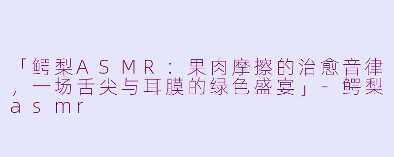 「鳄梨ASMR：果肉摩擦的治愈音律，一场舌尖与耳膜的绿色盛宴」-鳄梨asmr