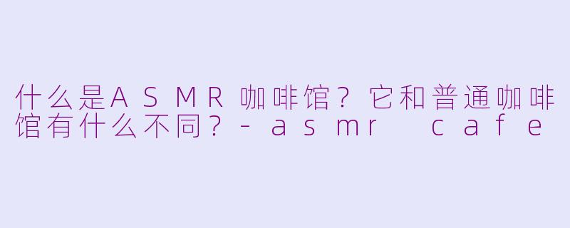 什么是ASMR咖啡馆?它和普通咖啡馆有什么不同?