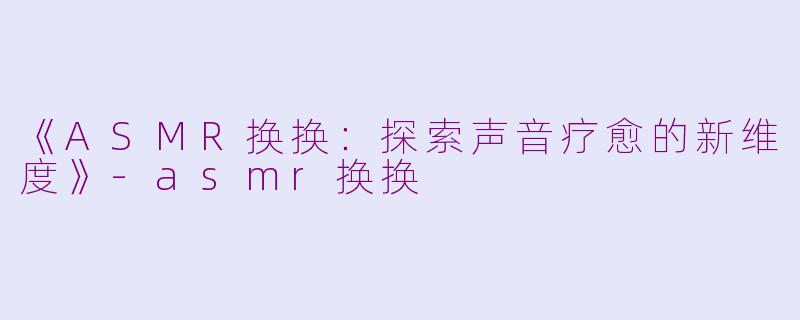 《ASMR换换：探索声音疗愈的新维度》-asmr换换